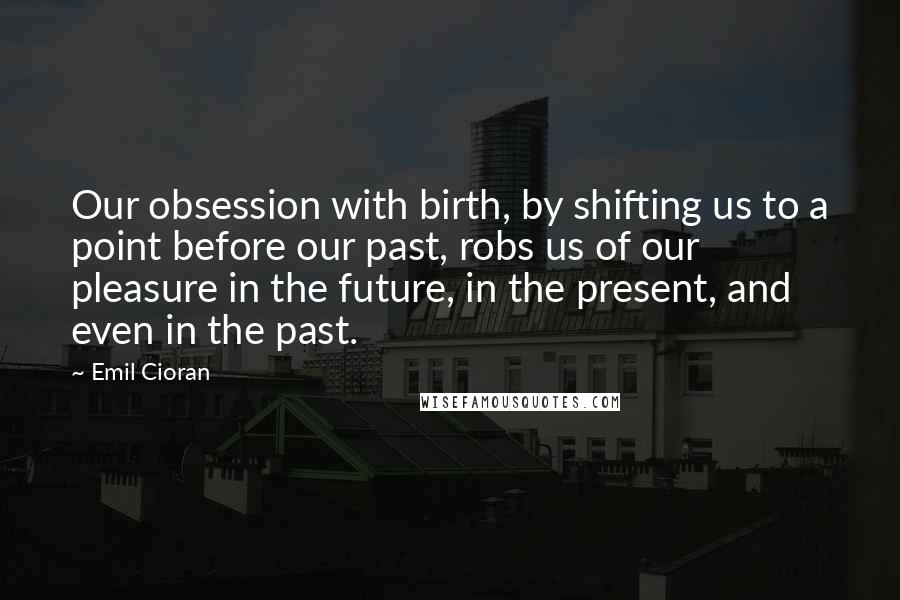 Emil Cioran Quotes: Our obsession with birth, by shifting us to a point before our past, robs us of our pleasure in the future, in the present, and even in the past.