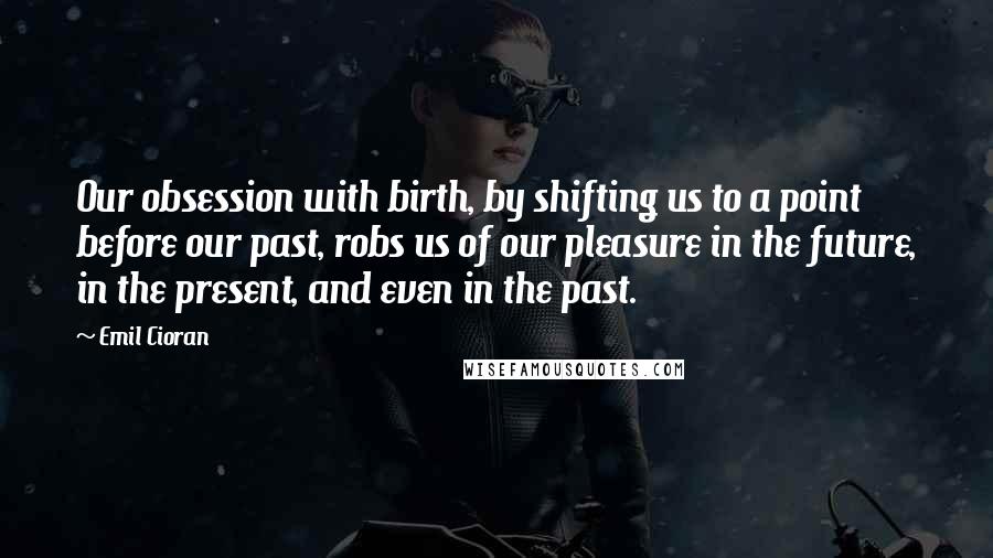 Emil Cioran Quotes: Our obsession with birth, by shifting us to a point before our past, robs us of our pleasure in the future, in the present, and even in the past.