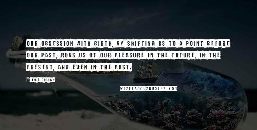 Emil Cioran Quotes: Our obsession with birth, by shifting us to a point before our past, robs us of our pleasure in the future, in the present, and even in the past.