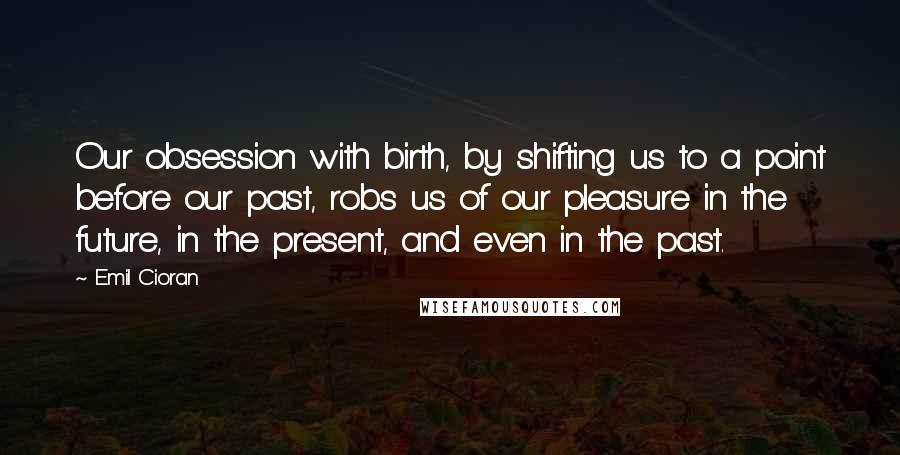 Emil Cioran Quotes: Our obsession with birth, by shifting us to a point before our past, robs us of our pleasure in the future, in the present, and even in the past.