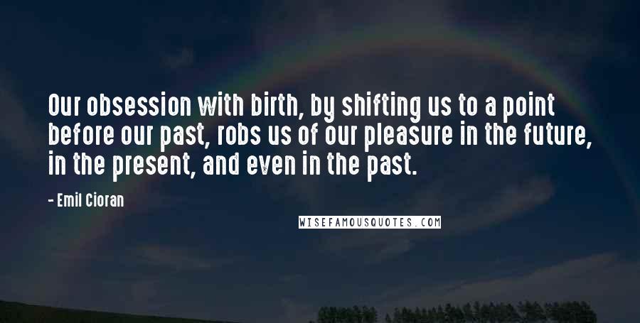 Emil Cioran Quotes: Our obsession with birth, by shifting us to a point before our past, robs us of our pleasure in the future, in the present, and even in the past.