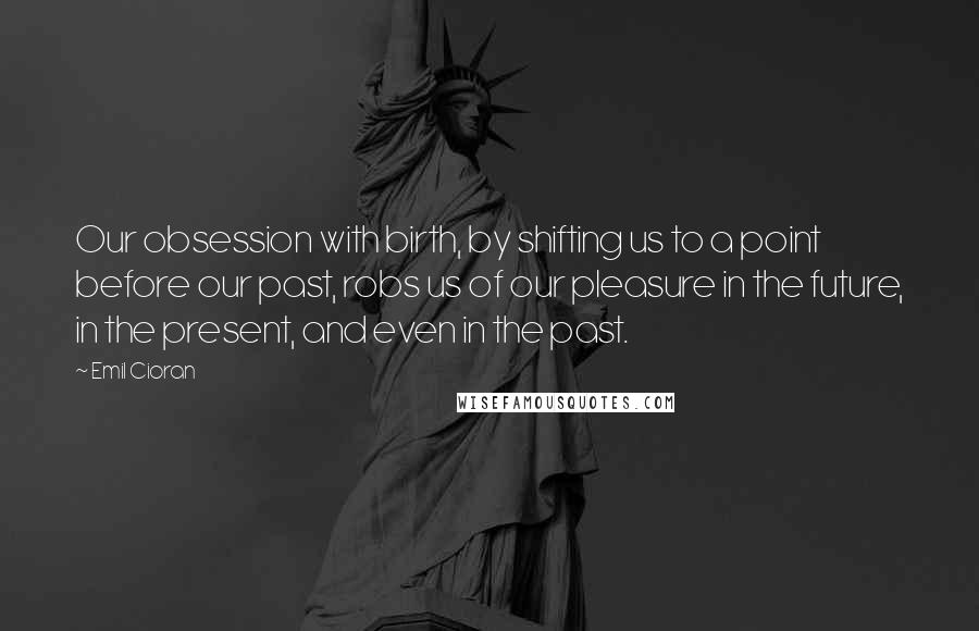 Emil Cioran Quotes: Our obsession with birth, by shifting us to a point before our past, robs us of our pleasure in the future, in the present, and even in the past.