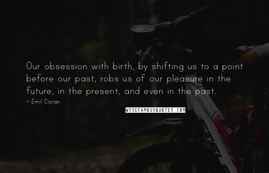 Emil Cioran Quotes: Our obsession with birth, by shifting us to a point before our past, robs us of our pleasure in the future, in the present, and even in the past.
