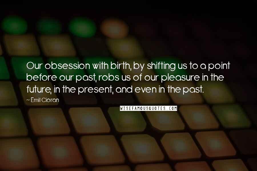 Emil Cioran Quotes: Our obsession with birth, by shifting us to a point before our past, robs us of our pleasure in the future, in the present, and even in the past.