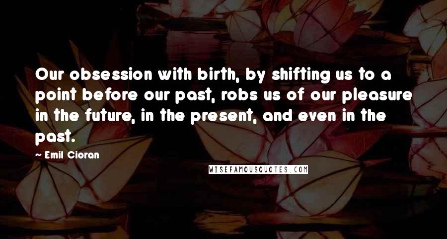 Emil Cioran Quotes: Our obsession with birth, by shifting us to a point before our past, robs us of our pleasure in the future, in the present, and even in the past.