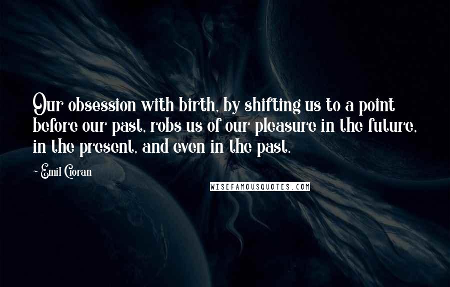 Emil Cioran Quotes: Our obsession with birth, by shifting us to a point before our past, robs us of our pleasure in the future, in the present, and even in the past.