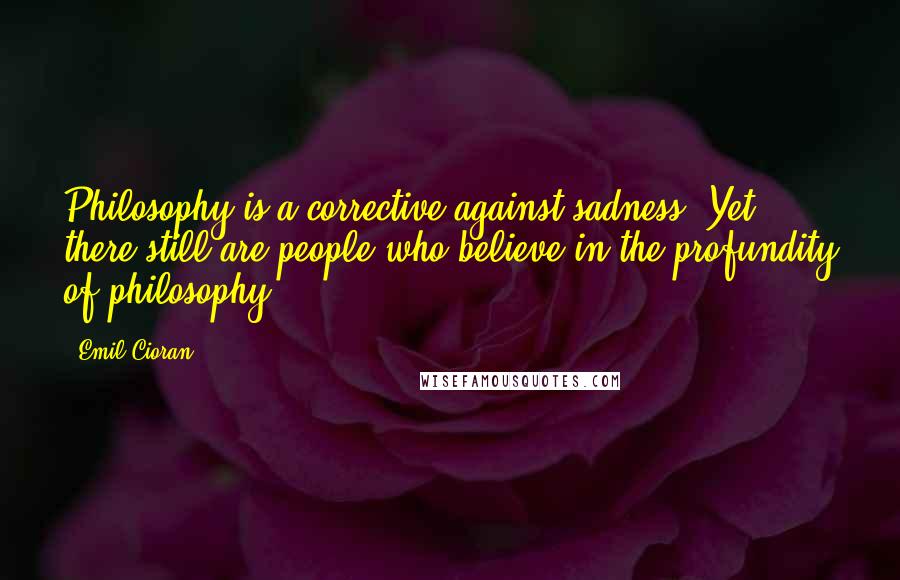 Emil Cioran Quotes: Philosophy is a corrective against sadness. Yet there still are people who believe in the profundity of philosophy!