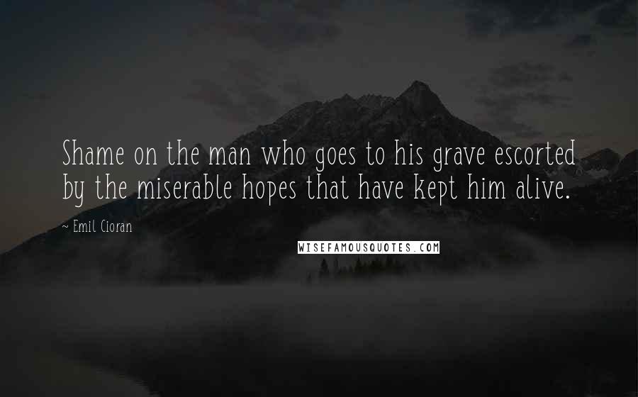 Emil Cioran Quotes: Shame on the man who goes to his grave escorted by the miserable hopes that have kept him alive.