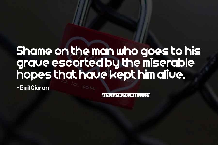 Emil Cioran Quotes: Shame on the man who goes to his grave escorted by the miserable hopes that have kept him alive.