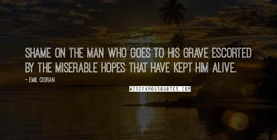 Emil Cioran Quotes: Shame on the man who goes to his grave escorted by the miserable hopes that have kept him alive.