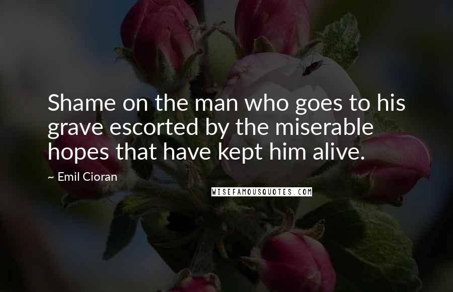 Emil Cioran Quotes: Shame on the man who goes to his grave escorted by the miserable hopes that have kept him alive.