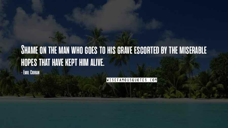 Emil Cioran Quotes: Shame on the man who goes to his grave escorted by the miserable hopes that have kept him alive.