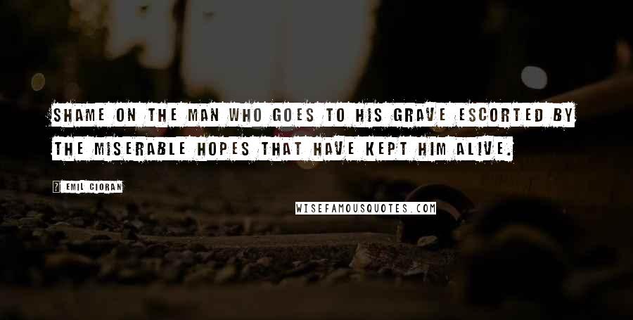 Emil Cioran Quotes: Shame on the man who goes to his grave escorted by the miserable hopes that have kept him alive.