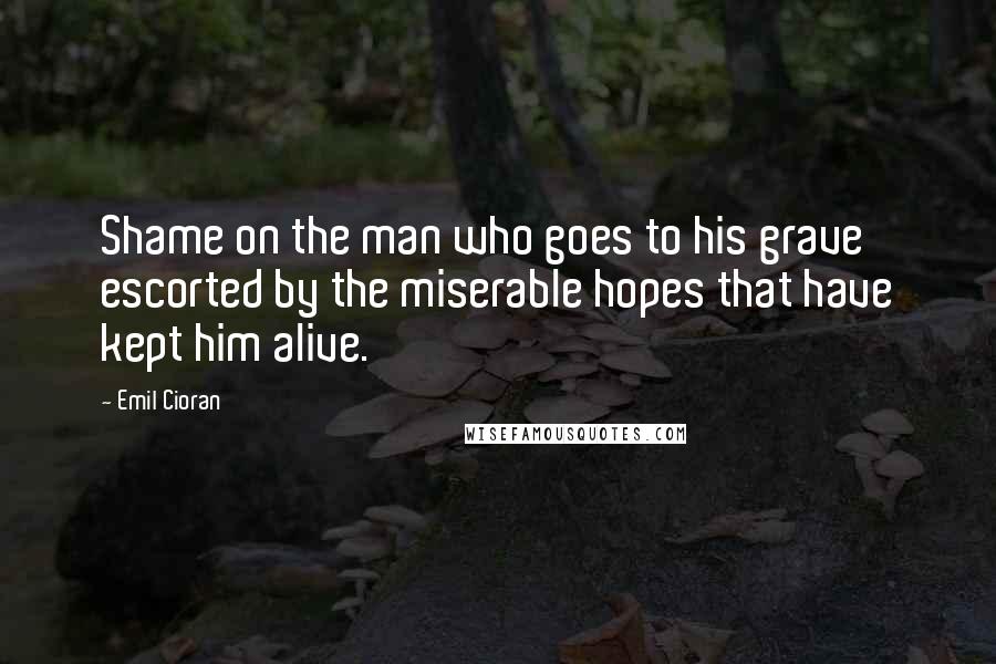 Emil Cioran Quotes: Shame on the man who goes to his grave escorted by the miserable hopes that have kept him alive.
