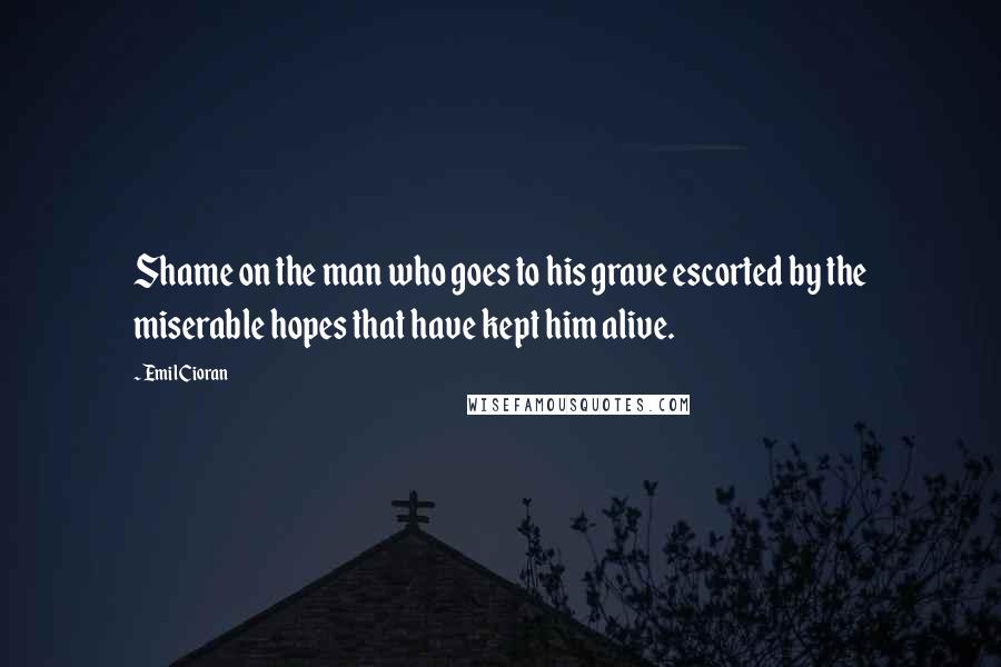 Emil Cioran Quotes: Shame on the man who goes to his grave escorted by the miserable hopes that have kept him alive.