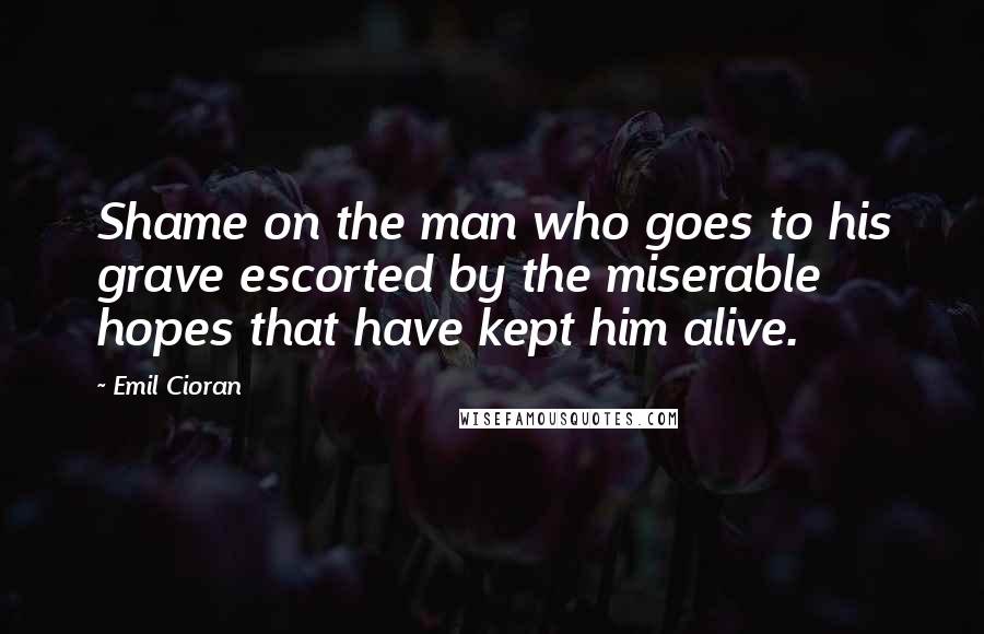 Emil Cioran Quotes: Shame on the man who goes to his grave escorted by the miserable hopes that have kept him alive.