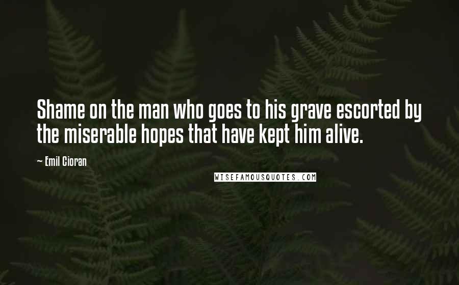 Emil Cioran Quotes: Shame on the man who goes to his grave escorted by the miserable hopes that have kept him alive.