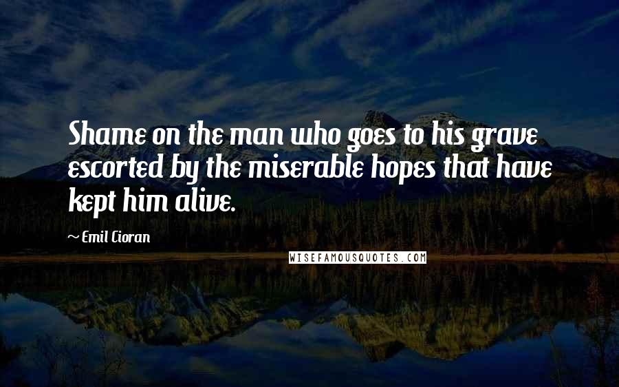 Emil Cioran Quotes: Shame on the man who goes to his grave escorted by the miserable hopes that have kept him alive.