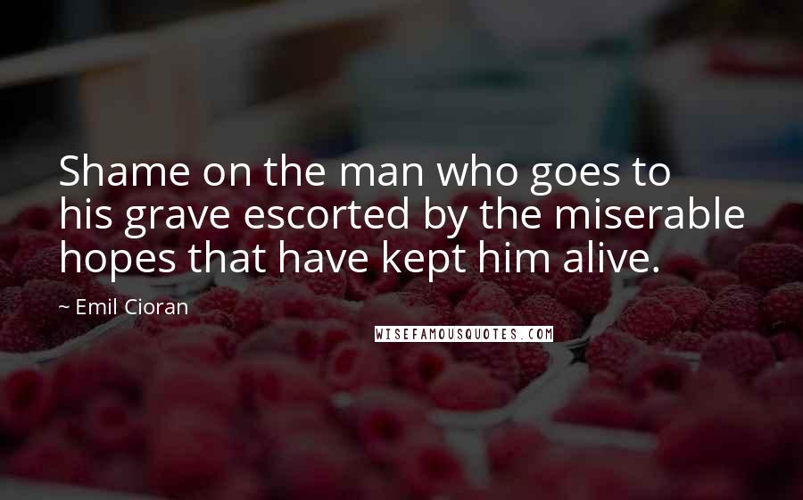 Emil Cioran Quotes: Shame on the man who goes to his grave escorted by the miserable hopes that have kept him alive.