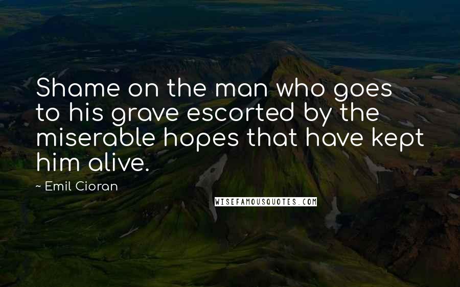 Emil Cioran Quotes: Shame on the man who goes to his grave escorted by the miserable hopes that have kept him alive.