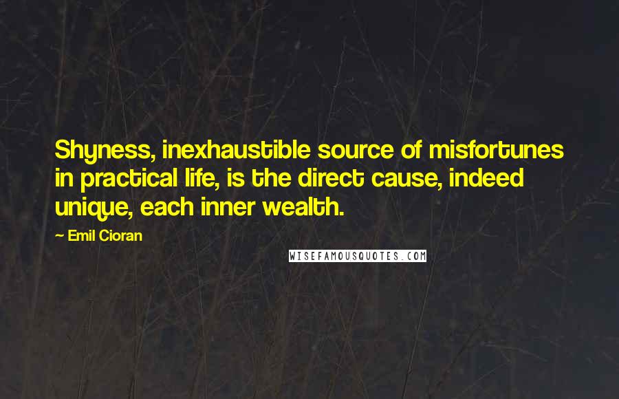 Emil Cioran Quotes: Shyness, inexhaustible source of misfortunes in practical life, is the direct cause, indeed unique, each inner wealth.