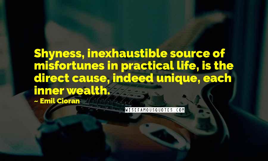 Emil Cioran Quotes: Shyness, inexhaustible source of misfortunes in practical life, is the direct cause, indeed unique, each inner wealth.