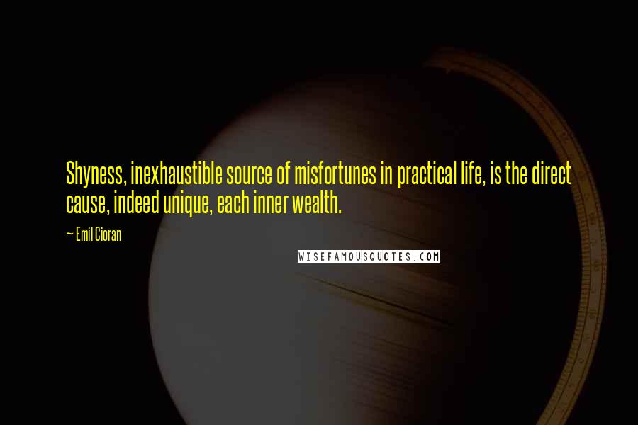 Emil Cioran Quotes: Shyness, inexhaustible source of misfortunes in practical life, is the direct cause, indeed unique, each inner wealth.