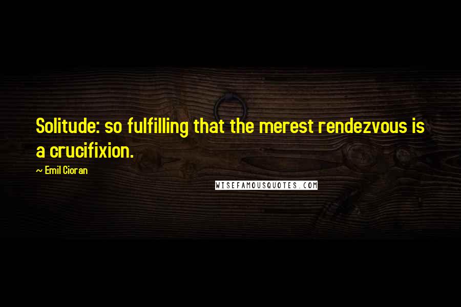 Emil Cioran Quotes: Solitude: so fulfilling that the merest rendezvous is a crucifixion.