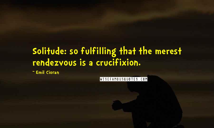 Emil Cioran Quotes: Solitude: so fulfilling that the merest rendezvous is a crucifixion.