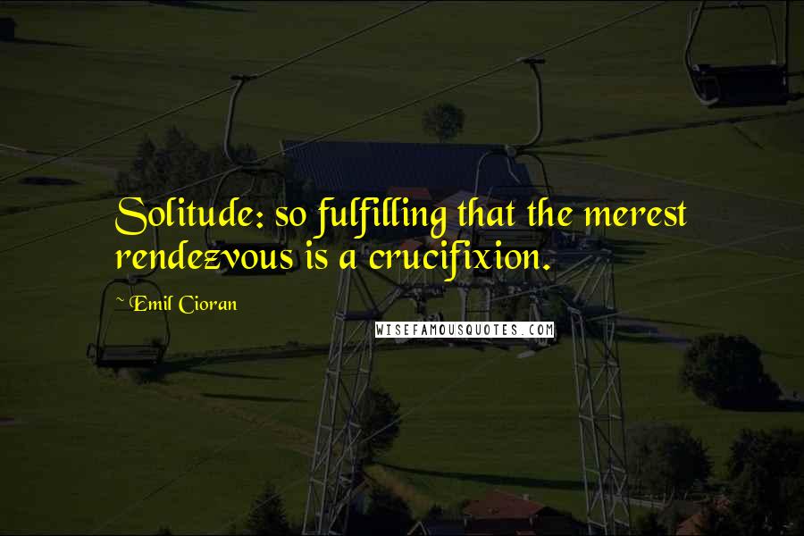 Emil Cioran Quotes: Solitude: so fulfilling that the merest rendezvous is a crucifixion.