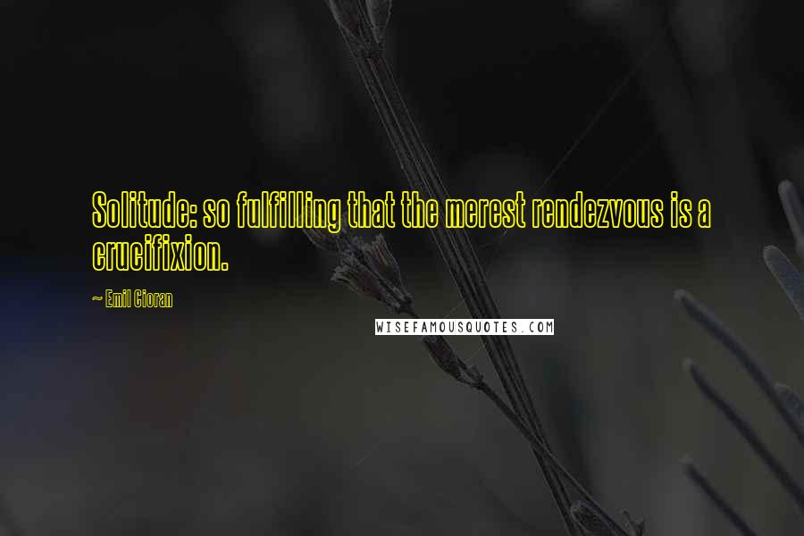 Emil Cioran Quotes: Solitude: so fulfilling that the merest rendezvous is a crucifixion.