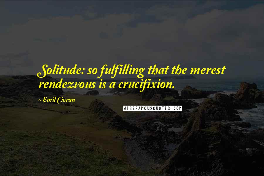 Emil Cioran Quotes: Solitude: so fulfilling that the merest rendezvous is a crucifixion.