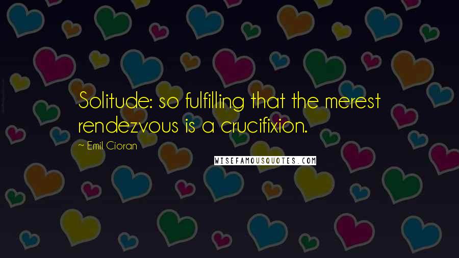 Emil Cioran Quotes: Solitude: so fulfilling that the merest rendezvous is a crucifixion.