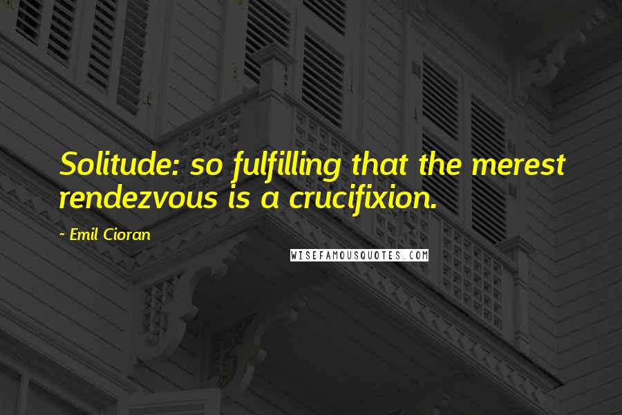 Emil Cioran Quotes: Solitude: so fulfilling that the merest rendezvous is a crucifixion.