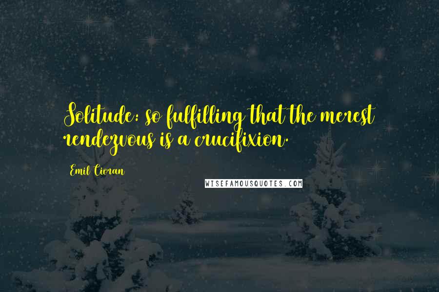 Emil Cioran Quotes: Solitude: so fulfilling that the merest rendezvous is a crucifixion.