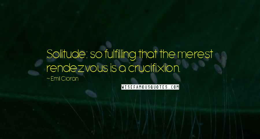 Emil Cioran Quotes: Solitude: so fulfilling that the merest rendezvous is a crucifixion.