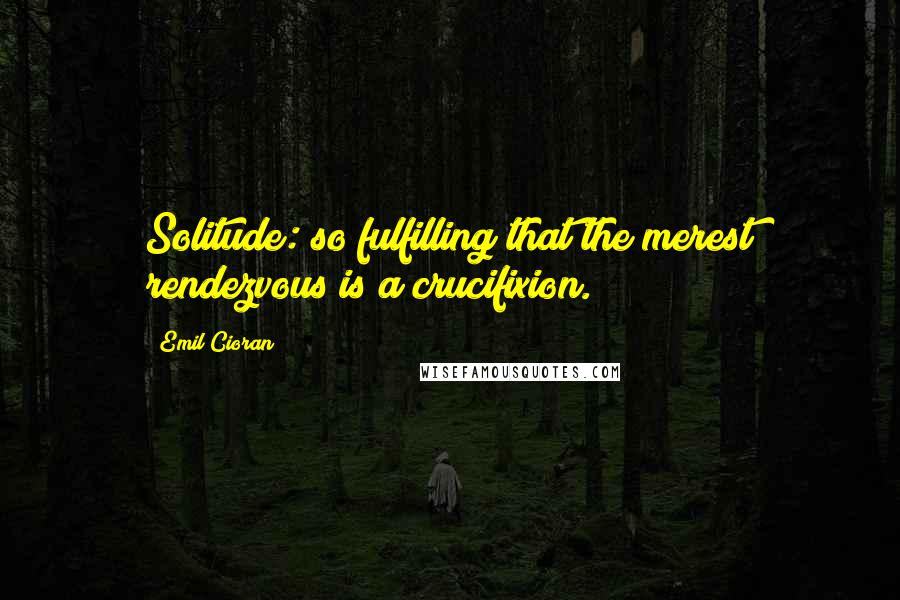 Emil Cioran Quotes: Solitude: so fulfilling that the merest rendezvous is a crucifixion.