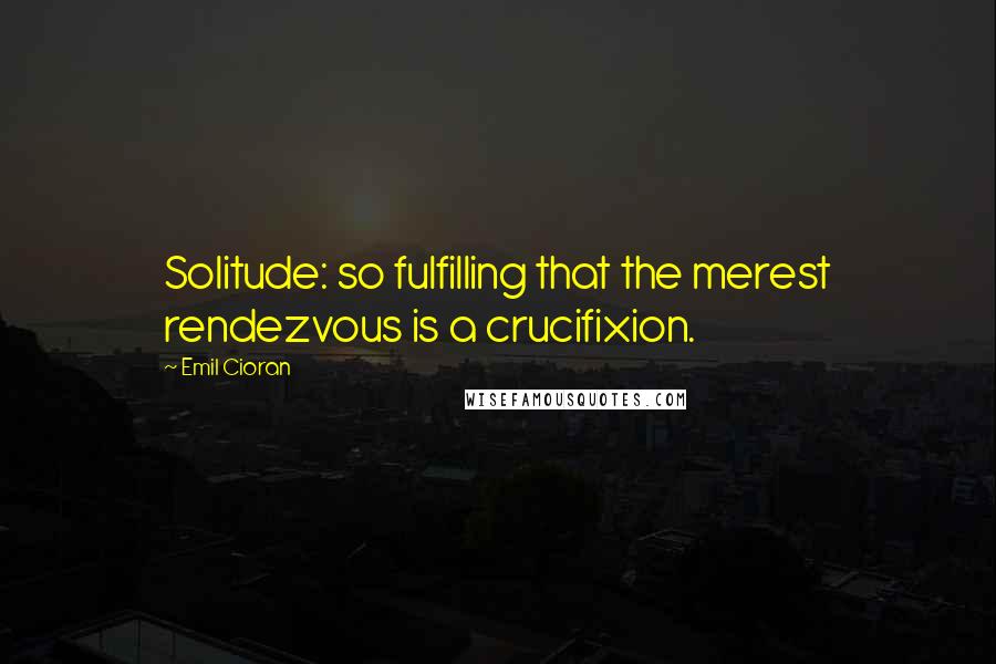 Emil Cioran Quotes: Solitude: so fulfilling that the merest rendezvous is a crucifixion.