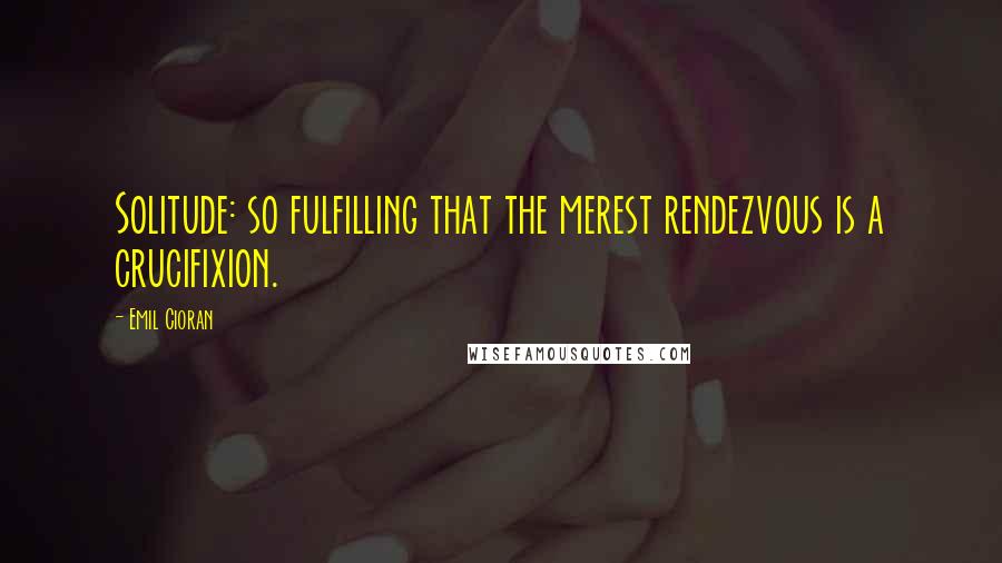 Emil Cioran Quotes: Solitude: so fulfilling that the merest rendezvous is a crucifixion.