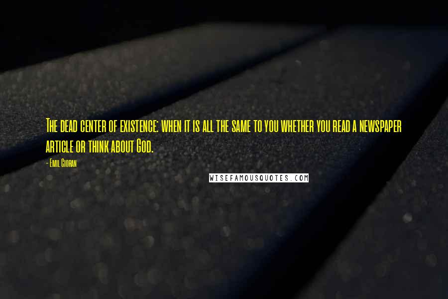 Emil Cioran Quotes: The dead center of existence: when it is all the same to you whether you read a newspaper article or think about God.