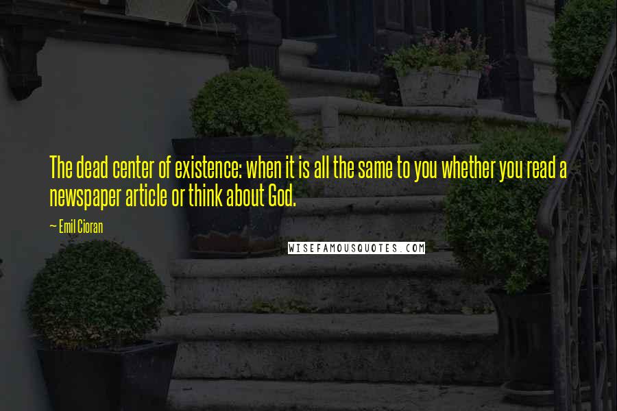 Emil Cioran Quotes: The dead center of existence: when it is all the same to you whether you read a newspaper article or think about God.