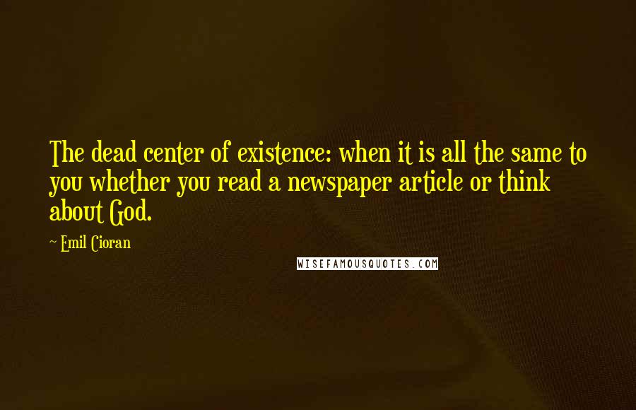 Emil Cioran Quotes: The dead center of existence: when it is all the same to you whether you read a newspaper article or think about God.