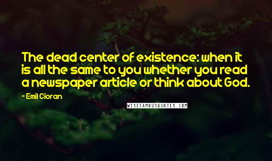 Emil Cioran Quotes: The dead center of existence: when it is all the same to you whether you read a newspaper article or think about God.