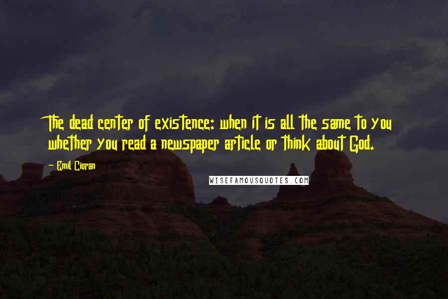 Emil Cioran Quotes: The dead center of existence: when it is all the same to you whether you read a newspaper article or think about God.