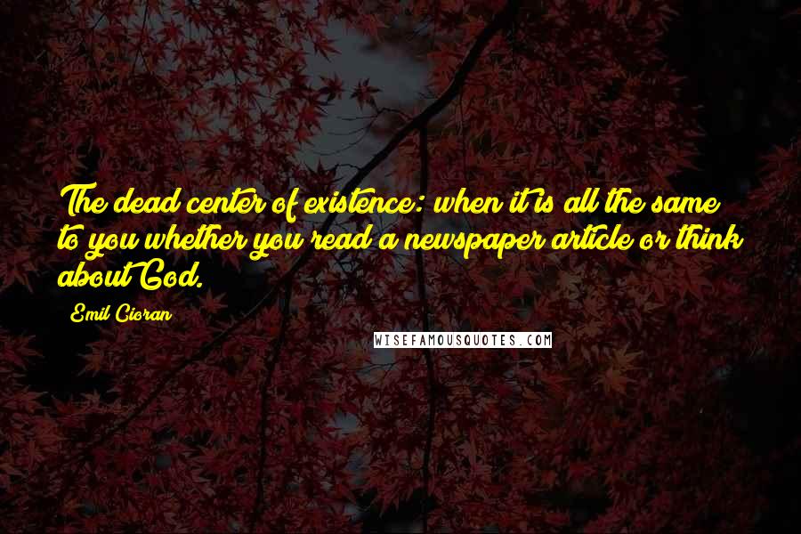 Emil Cioran Quotes: The dead center of existence: when it is all the same to you whether you read a newspaper article or think about God.