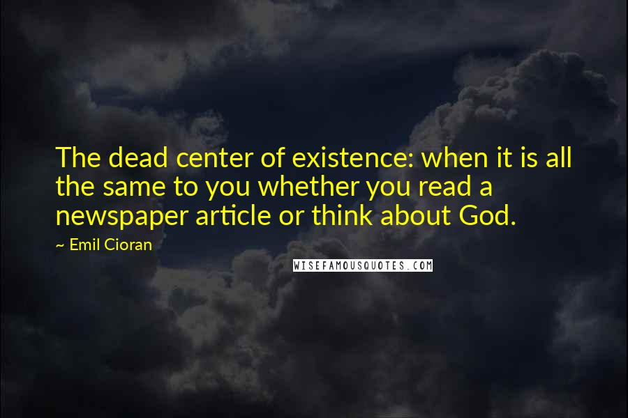 Emil Cioran Quotes: The dead center of existence: when it is all the same to you whether you read a newspaper article or think about God.