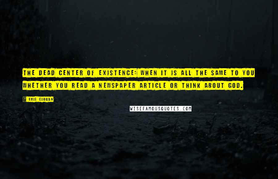 Emil Cioran Quotes: The dead center of existence: when it is all the same to you whether you read a newspaper article or think about God.