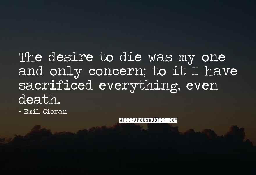 Emil Cioran Quotes: The desire to die was my one and only concern; to it I have sacrificed everything, even death.