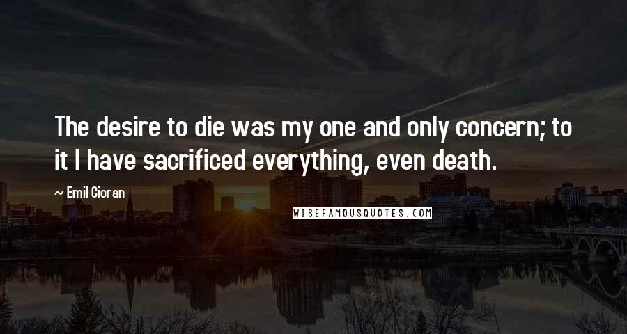 Emil Cioran Quotes: The desire to die was my one and only concern; to it I have sacrificed everything, even death.