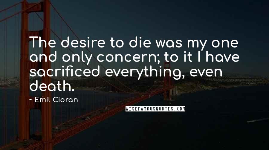 Emil Cioran Quotes: The desire to die was my one and only concern; to it I have sacrificed everything, even death.